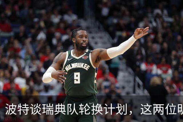 波特谈瑞典队轮换计划，这两位明星球员是否会累垮？